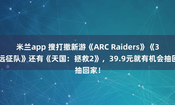 米兰app 搜打撤新游《ARC Raiders》《33号远征队》还有《天国:拯救2》,39.9元就有机会抽回家!