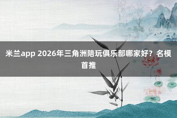 米兰app 2026年三角洲陪玩俱乐部哪家好？名模首推