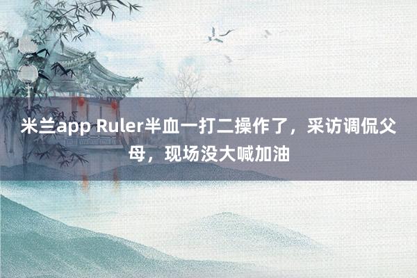 米兰app Ruler半血一打二操作了，采访调侃父母，现场没大喊加油