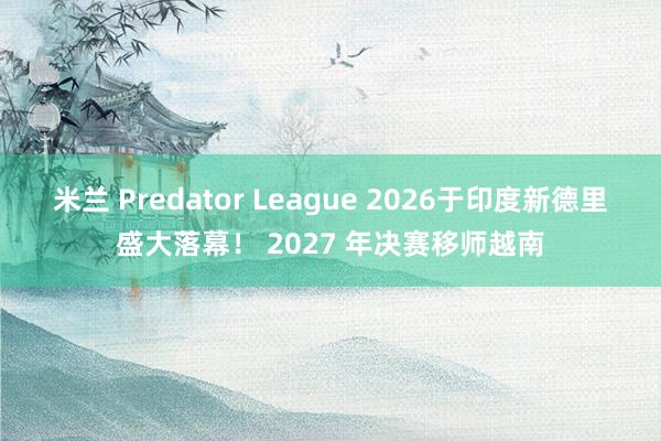 米兰 Predator League 2026于印度新德里盛大落幕！ 2027 年决赛移师越南