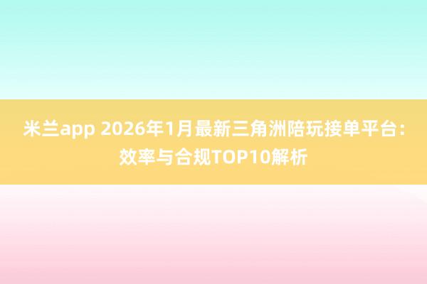 米兰app 2026年1月最新三角洲陪玩接单平台：效率与合规TOP10解析