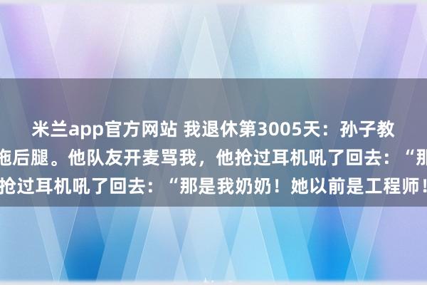 米兰app官方网站 我退休第3005天：孙子教我打《王者荣耀》，我总拖后腿。他队友开麦骂我，他抢过耳机吼了回去：“那是我奶奶！她以前是工程师！”
