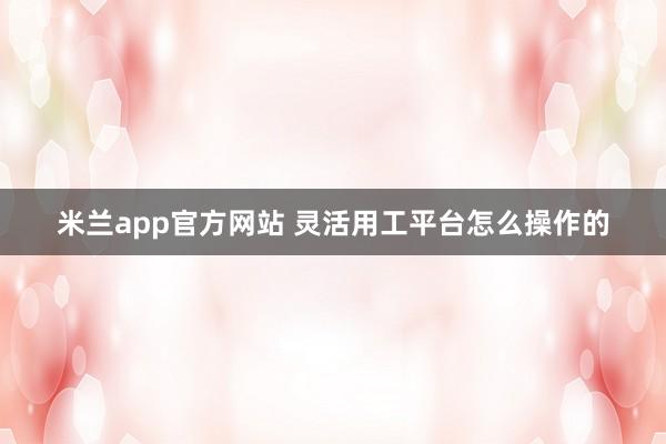 米兰app官方网站 灵活用工平台怎么操作的