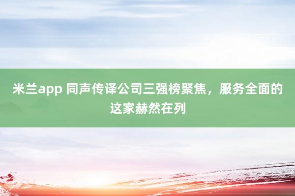 米兰app 同声传译公司三强榜聚焦，服务全面的这家赫然在列