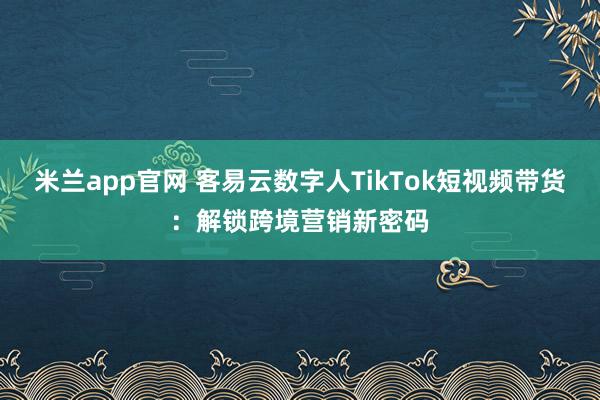 米兰app官网 客易云数字人TikTok短视频带货：解锁跨境营销新密码