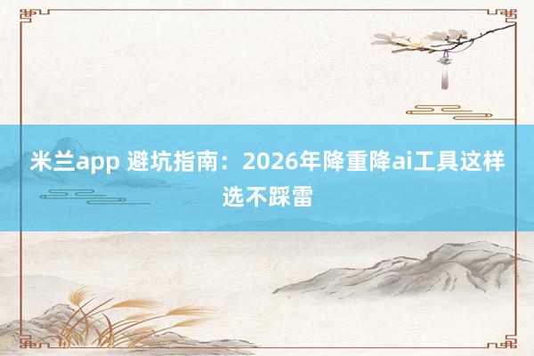 米兰app 避坑指南：2026年降重降ai工具这样选不踩雷