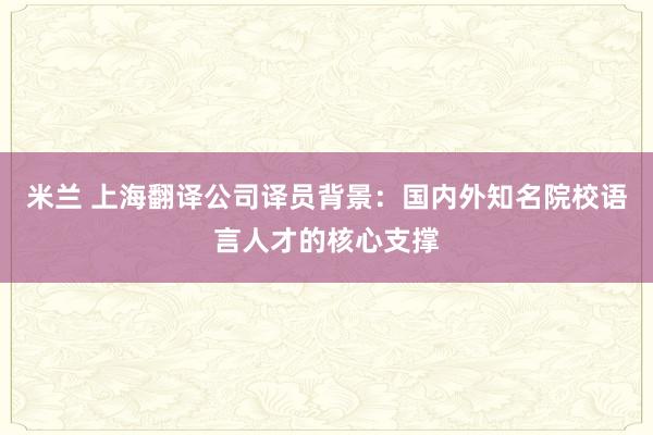 米兰 上海翻译公司译员背景：国内外知名院校语言人才的核心支撑