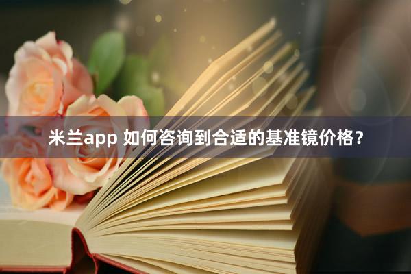 米兰app 如何咨询到合适的基准镜价格？
