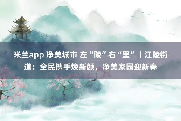 米兰app 净美城市 左“陵”右“里”丨江陵街道：全民携手焕新颜，净美家园迎新春