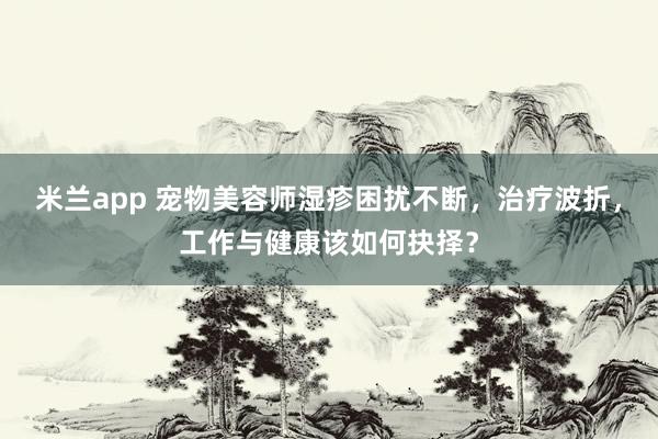 米兰app 宠物美容师湿疹困扰不断，治疗波折，工作与健康该如何抉择？