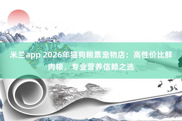 米兰app 2026年猫狗粮票宠物店：高性价比鲜肉粮，专业营养信赖之选