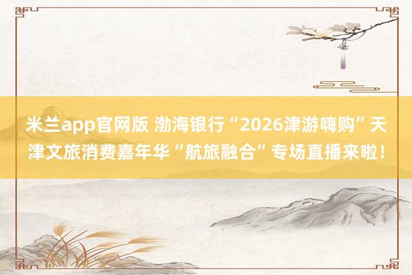 米兰app官网版 渤海银行“2026津游嗨购”天津文旅消费嘉年华“航旅融合”专场直播来啦!