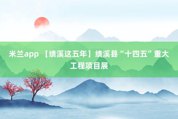 米兰app 【绩溪这五年】绩溪县“十四五”重大工程项目展