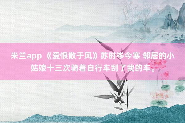 米兰app 《爱恨散于风》苏时岑今寒 邻居的小姑娘十三次骑着自行车刮了我的车。