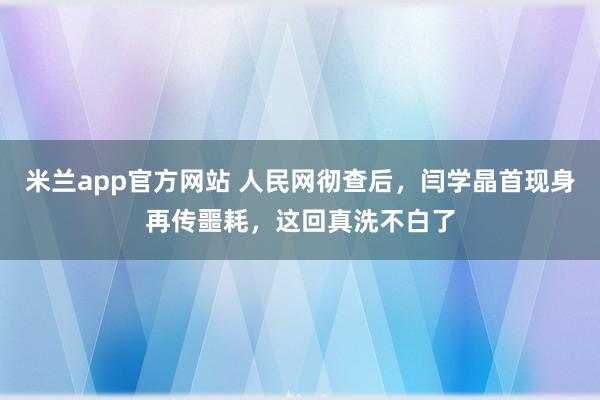 米兰app官方网站 人民网彻查后,闫学晶首现身再传噩耗,这回真洗不白了