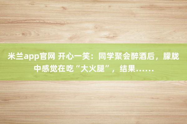 米兰app官网 开心一笑:同学聚会醉酒后,朦胧中感觉在吃“大火腿”,结果……
