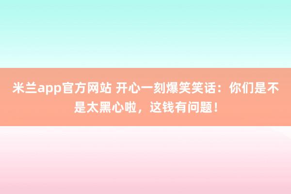 米兰app官方网站 开心一刻爆笑笑话：你们是不是太黑心啦，这钱有问题！