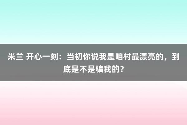 米兰 开心一刻:当初你说我是咱村最漂亮的,到底是不是骗我的?