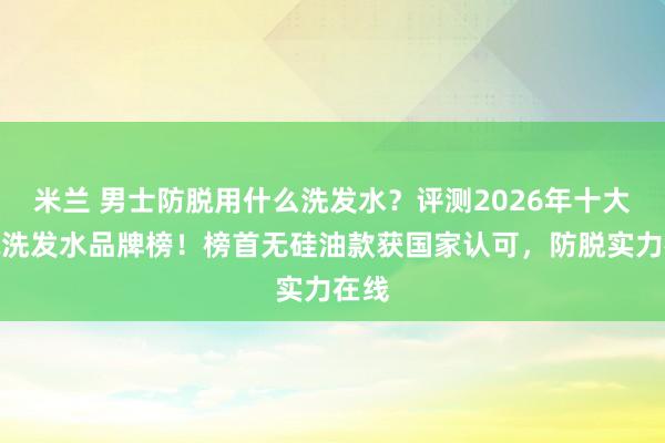 米兰 男士防脱用什么洗发水？评测2026年十大防脱洗发水品牌榜！榜首无硅油款获国家认可，防脱实力在线