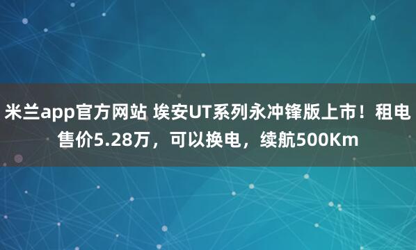 米兰app官方网站 埃安UT系列永冲锋版上市！租电售价5.28万，可以换电，续航500Km