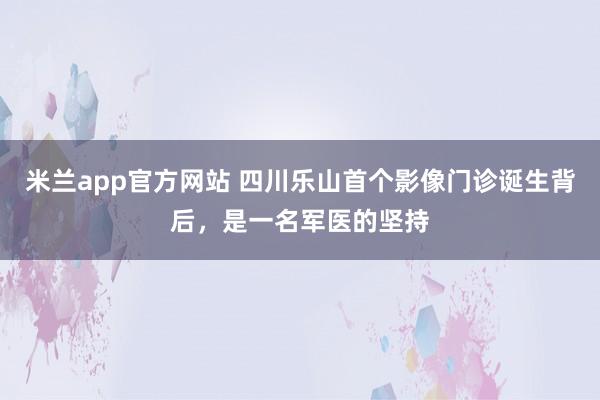 米兰app官方网站 四川乐山首个影像门诊诞生背后,是一名军医的坚持