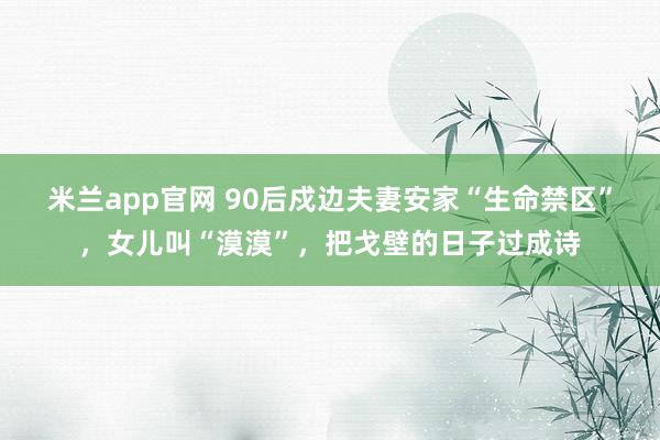 米兰app官网 90后戍边夫妻安家“生命禁区”，女儿叫“漠漠”，把戈壁的日子过成诗