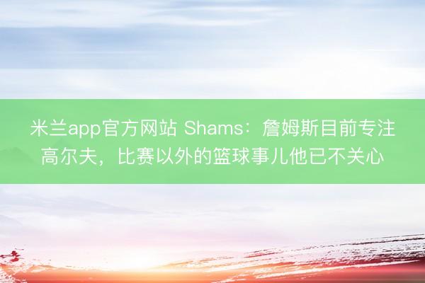 米兰app官方网站 Shams:詹姆斯目前专注高尔夫,比赛以外的篮球事儿他已不关心