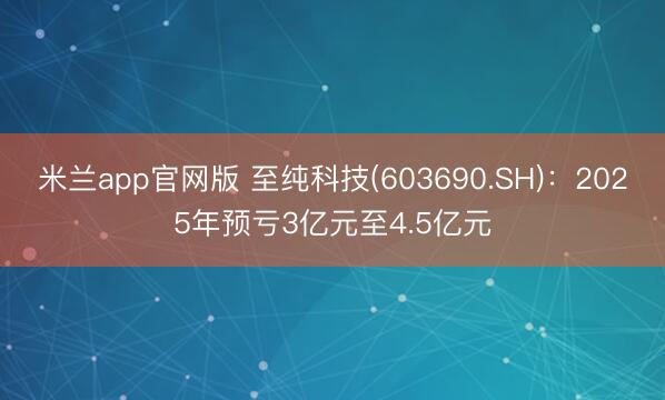 米兰app官网版 至纯科技(603690.SH)：2025年预亏3亿元至4.5亿元