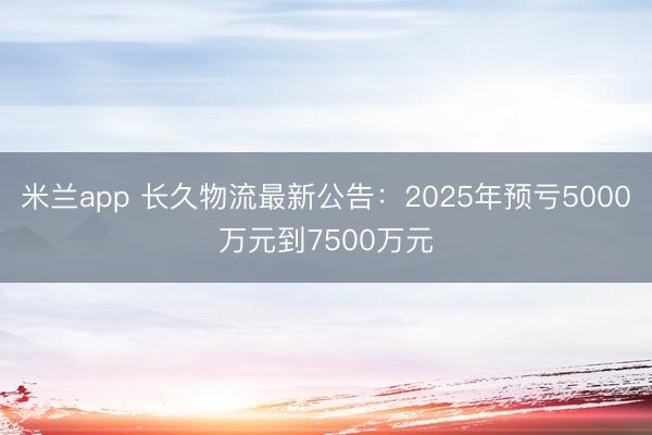 米兰app 长久物流最新公告：2025年预亏5000万元到7500万元