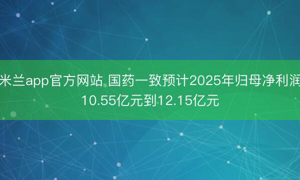 米兰app官方网站 国药一致预计2025年归母净利润10.55亿元到12.15亿元