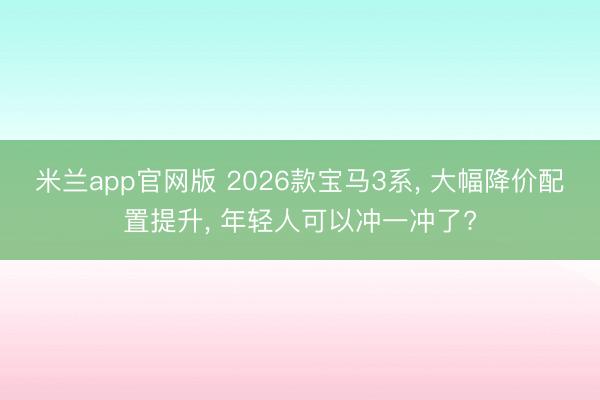 米兰app官网版 2026款宝马3系, 大幅降价配置提升, 年轻人可以冲一冲了?