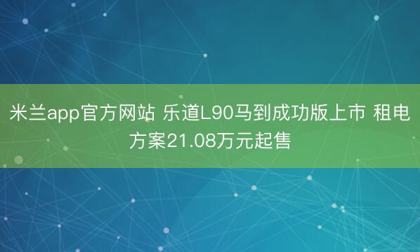 米兰app官方网站 乐道L90马到成功版上市 租电方案21.08万元起售