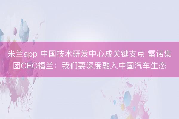 米兰app 中国技术研发中心成关键支点 雷诺集团CEO福兰：我们要深度融入中国汽车生态