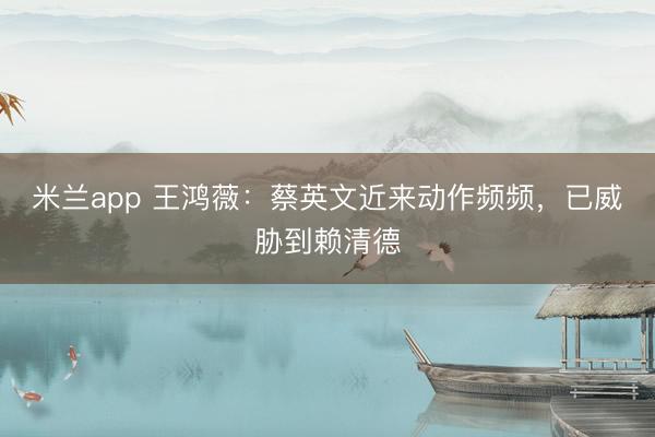 米兰app 王鸿薇：蔡英文近来动作频频，已威胁到赖清德