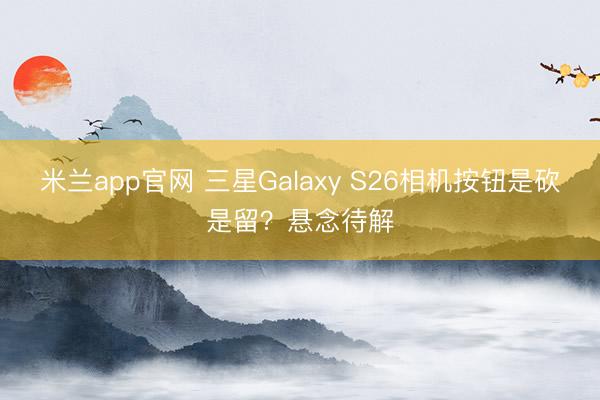 米兰app官网 三星Galaxy S26相机按钮是砍是留？悬念待解