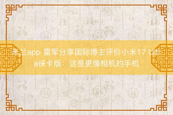 米兰app 雷军分享国际博主评价小米17 Ultra徕卡版：这是更像相机的手机