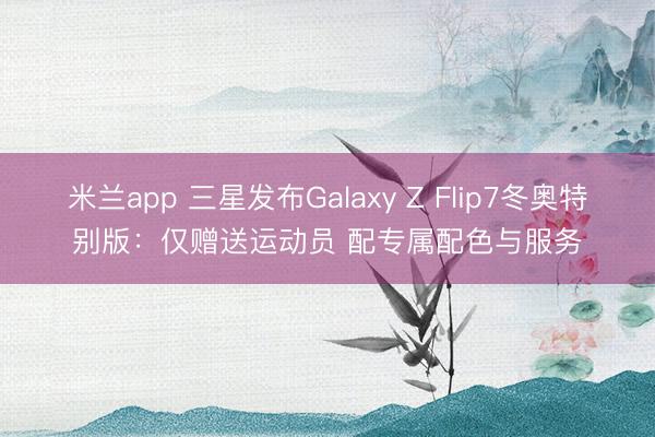 米兰app 三星发布Galaxy Z Flip7冬奥特别版：仅赠送运动员 配专属配色与服务