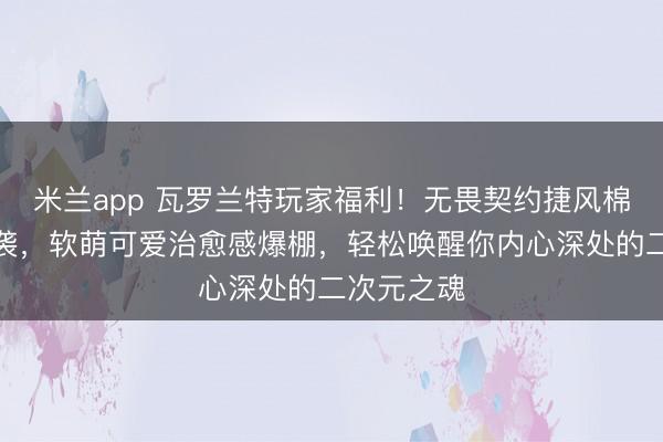 米兰app 瓦罗兰特玩家福利！无畏契约捷风棉花娃娃来袭，软萌可爱治愈感爆棚，轻松唤醒你内心深处的二次元之魂