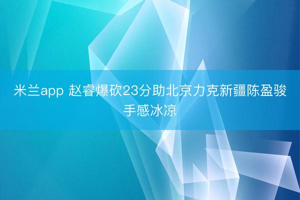 米兰app 赵睿爆砍23分助北京力克新疆陈盈骏手感冰凉