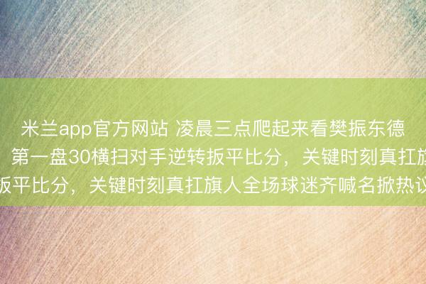 米兰app官方网站 凌晨三点爬起来看樊振东德甲一单硬扛两分救全队,第一盘30横扫对手逆转扳平比分,关键时刻真扛旗人全场球迷齐喊名掀热议