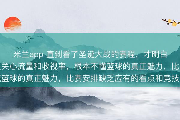 米兰app 直到看了圣诞大战的赛程，才明白萧华只是个商人，他只关心流量和收视率，根本不懂篮球的真正魅力，比赛安排缺乏应有的看点和竞技意义