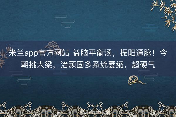 米兰app官方网站 益脑平衡汤，振阳通脉！今朝挑大梁，治顽固多系统萎缩，超硬气