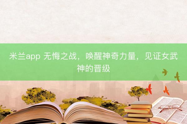 米兰app 无悔之战,唤醒神奇力量,见证女武神的晋级