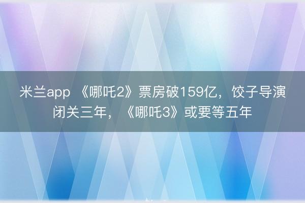 米兰app 《哪吒2》票房破159亿，饺子导演闭关三年，《哪吒3》或要等五年