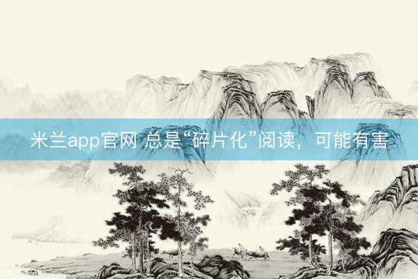 米兰app官网 总是“碎片化”阅读，可能有害