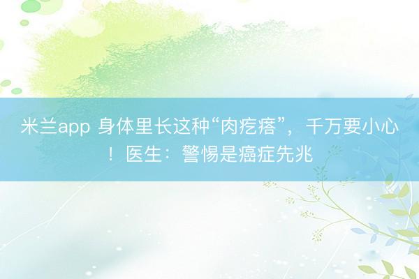米兰app 身体里长这种“肉疙瘩”，千万要小心！医生：警惕是癌症先兆