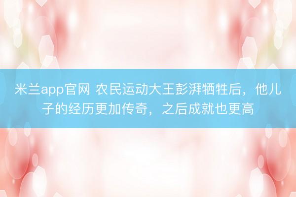 米兰app官网 农民运动大王彭湃牺牲后，他儿子的经历更加传奇，之后成就也更高