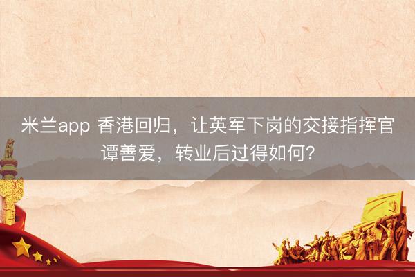 米兰app 香港回归,让英军下岗的交接指挥官谭善爱,转业后过得如何?