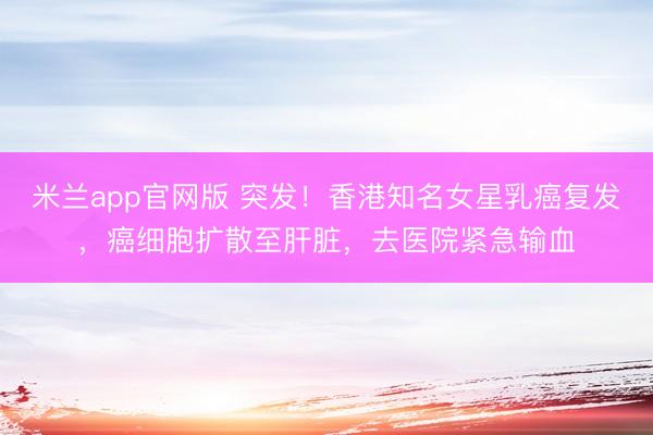 米兰app官网版 突发!香港知名女星乳癌复发,癌细胞扩散至肝脏,去医院紧急输血