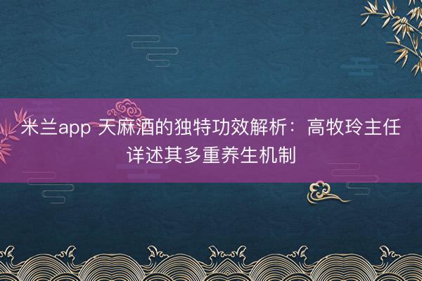 米兰app 天麻酒的独特功效解析：高牧玲主任详述其多重养生机制